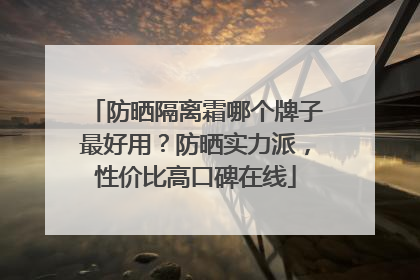 防晒隔离霜哪个牌子最好用？防晒实力派，性价比高口碑在线
